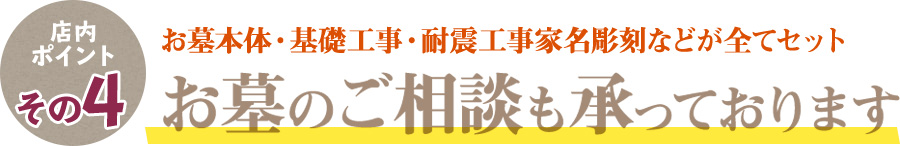 店内ポイントその4 お墓本体・基礎工事・耐震工事家名彫刻などが全てセット お墓のご相談も承っております