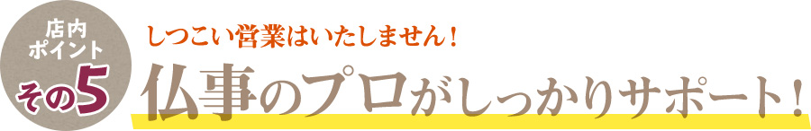 店内ポイントその5 しつこい営業はいたしません。仏事のプロがしっかりサポート！