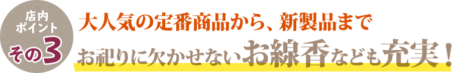 店内ポイントその3 大人気の定番商品から、新商品まで お祀りに欠かせないお線香なども充実！