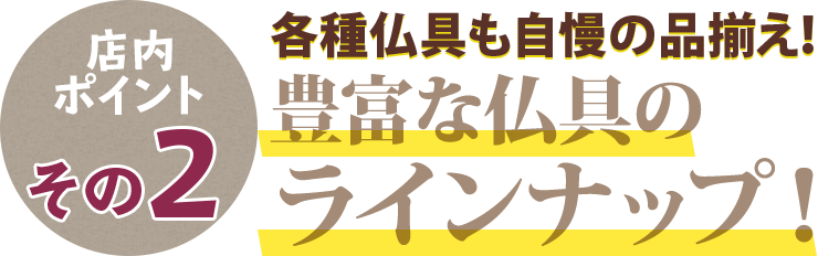 店内ポイントその2 各種仏具も自慢の品揃え！豊富な仏具のラインナップ！