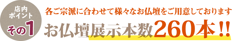 店内ポイントその1 各ご宗派に合わせたて様々なお仏壇をご用意しております お仏壇展示本数260本！！