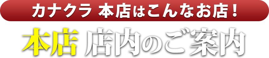 カナクラ本店はこんなお店！本店 店内のご案内