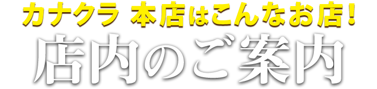 カナクラ本店はこんなお店！本店 店内のご案内