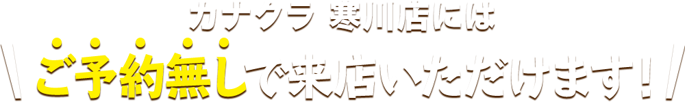 カナクラ 寒川店にはご予約無しで来店いただけます！