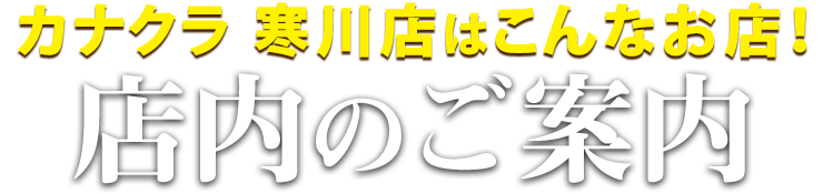 カナクラ寒川店はこんなお店！寒川店 店内のご案内