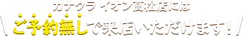 カナクラ イオン高松店にはご予約無しで来店いただけます！