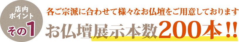 店内ポイントその1 各ご宗派に合わせたて様々なお仏壇をご用意しております お仏壇展示本数200本！！